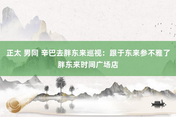 正太 男同 辛巴去胖东来巡视：跟于东来参不雅了胖东来时间广场店