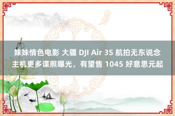 妹妹情色电影 大疆 DJI Air 3S 航拍无东说念主机更多谍照曝光，有望售 1045 好意思元起