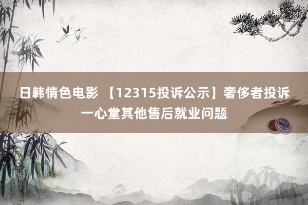 日韩情色电影 【12315投诉公示】奢侈者投诉一心堂其他售后就业问题