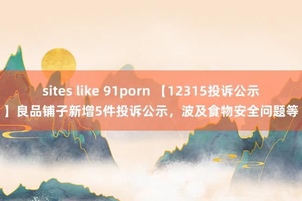 sites like 91porn 【12315投诉公示】良品铺子新增5件投诉公示，波及食物安全问题等