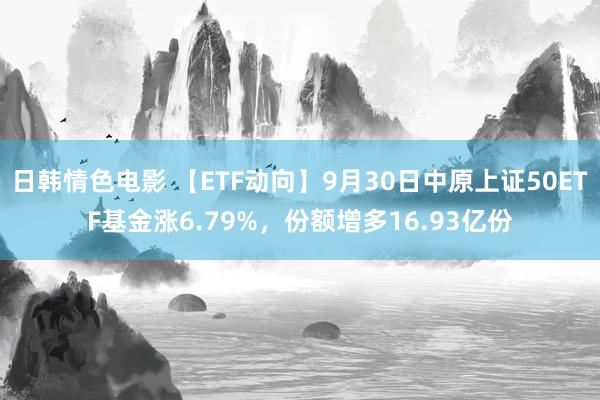 日韩情色电影 【ETF动向】9月30日中原上证50ETF基金涨6.79%，份额增多16.93亿份