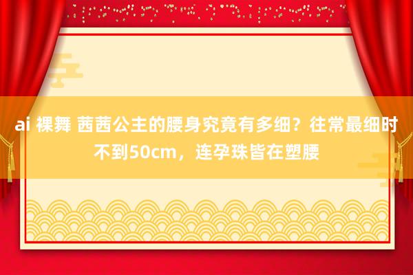 ai 裸舞 茜茜公主的腰身究竟有多细？往常最细时不到50cm，连孕珠皆在塑腰