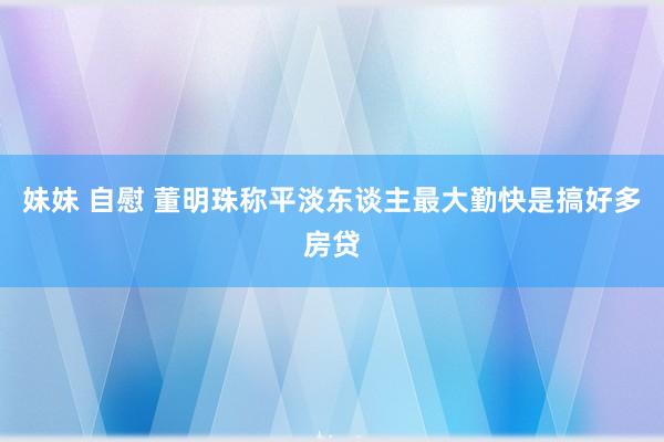 妹妹 自慰 董明珠称平淡东谈主最大勤快是搞好多房贷