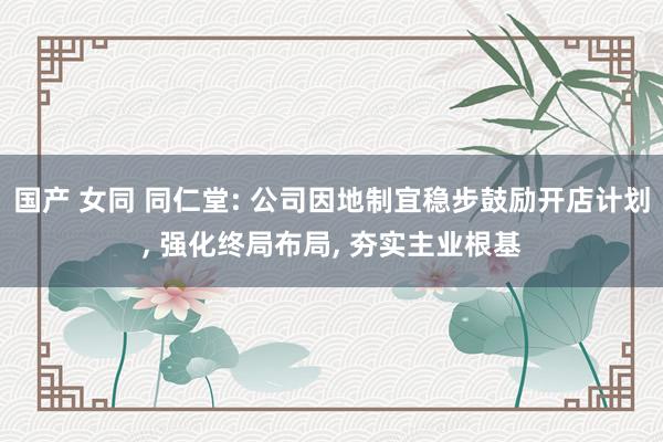 国产 女同 同仁堂: 公司因地制宜稳步鼓励开店计划， 强化终局布局， 夯实主业根基