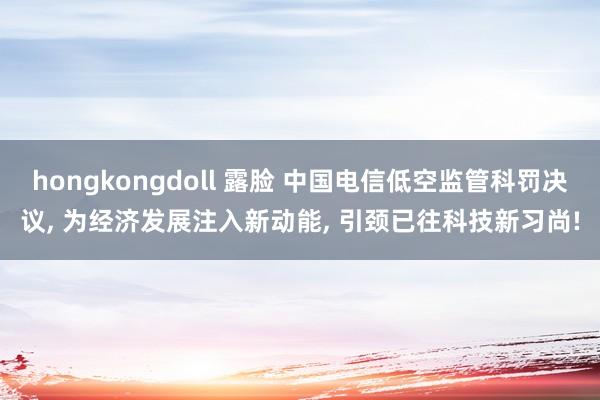 hongkongdoll 露脸 中国电信低空监管科罚决议， 为经济发展注入新动能， 引颈已往科技新习尚!