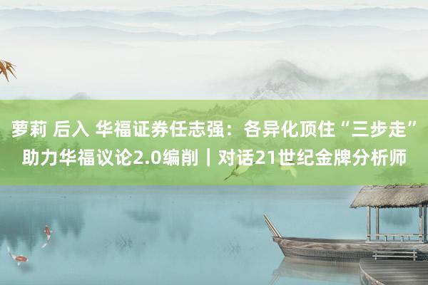 萝莉 后入 华福证券任志强：各异化顶住“三步走”助力华福议论2.0编削｜对话21世纪金牌分析师