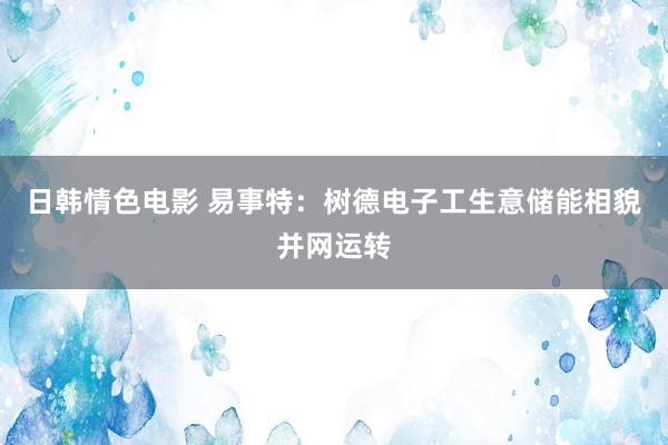 日韩情色电影 易事特：树德电子工生意储能相貌并网运转