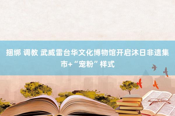 捆绑 调教 武威雷台华文化博物馆开启沐日非遗集市+“宠粉”样式