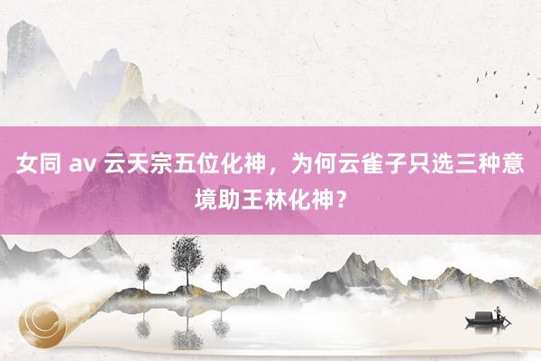 女同 av 云天宗五位化神，为何云雀子只选三种意境助王林化神？