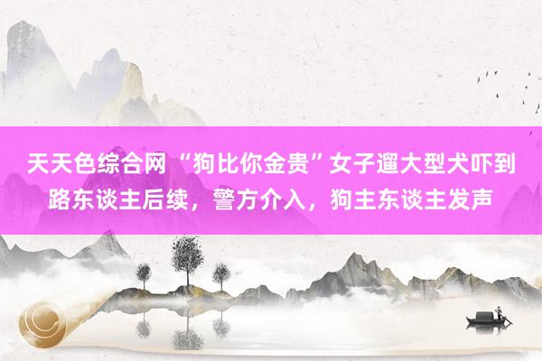 天天色综合网 “狗比你金贵”女子遛大型犬吓到路东谈主后续，警方介入，狗主东谈主发声