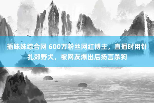 插妹妹综合网 600万粉丝网红博主，直播时用针扎郊野犬，被网友爆出后扬言杀狗