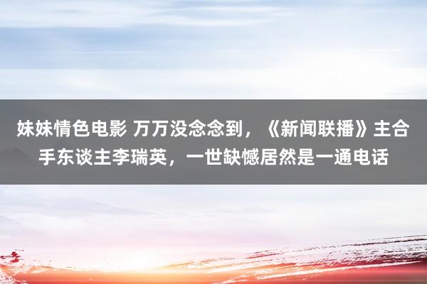 妹妹情色电影 万万没念念到，《新闻联播》主合手东谈主李瑞英，一世缺憾居然是一通电话