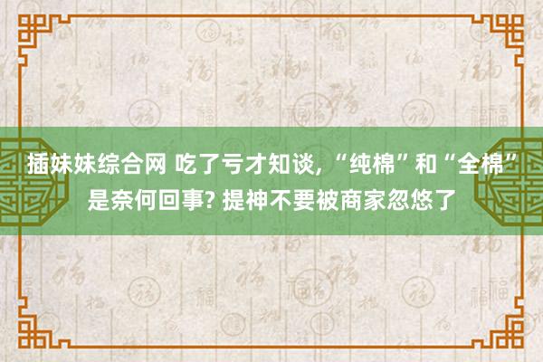 插妹妹综合网 吃了亏才知谈， “纯棉”和“全棉”是奈何回事? 提神不要被商家忽悠了