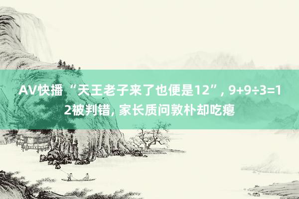 AV快播 “天王老子来了也便是12”， 9+9÷3=12被判错， 家长质问敦朴却吃瘪