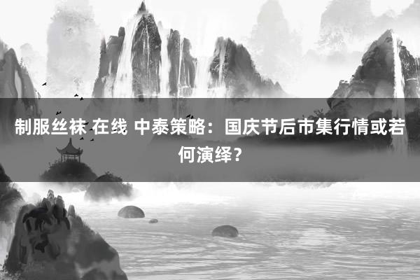 制服丝袜 在线 中泰策略：国庆节后市集行情或若何演绎？