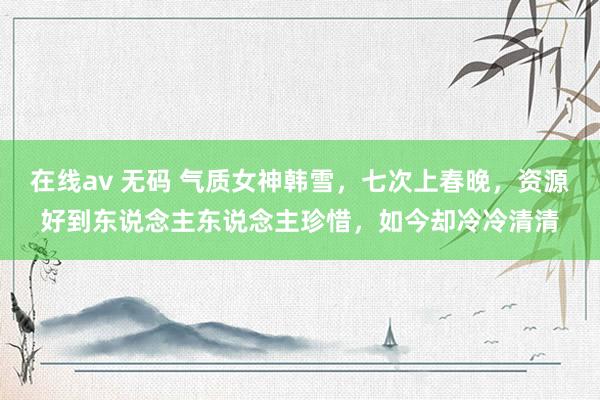 在线av 无码 气质女神韩雪，七次上春晚，资源好到东说念主东说念主珍惜，如今却冷冷清清