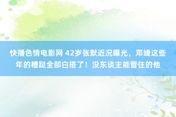 快播色情电影网 42岁张默近况曝光，邓婕这些年的糟跶全部白搭了！没东谈主能管住的他