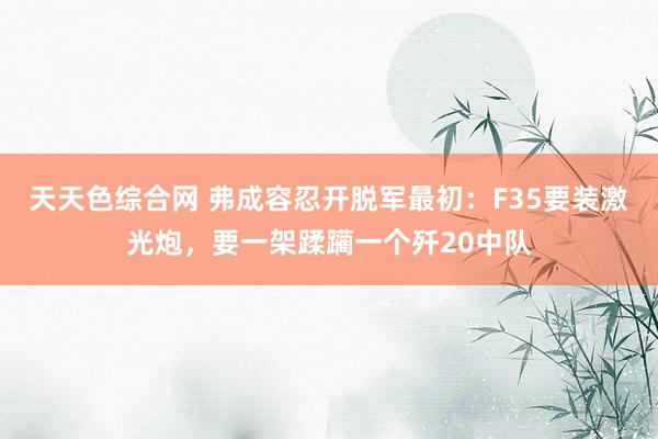 天天色综合网 弗成容忍开脱军最初：F35要装激光炮，要一架蹂躏一个歼20中队