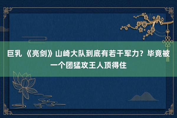 巨乳 《亮剑》山崎大队到底有若干军力？毕竟被一个团猛攻王人顶得住