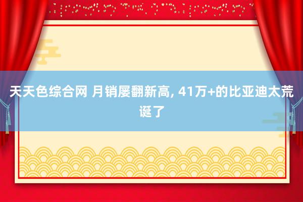 天天色综合网 月销屡翻新高， 41万+的比亚迪太荒诞了