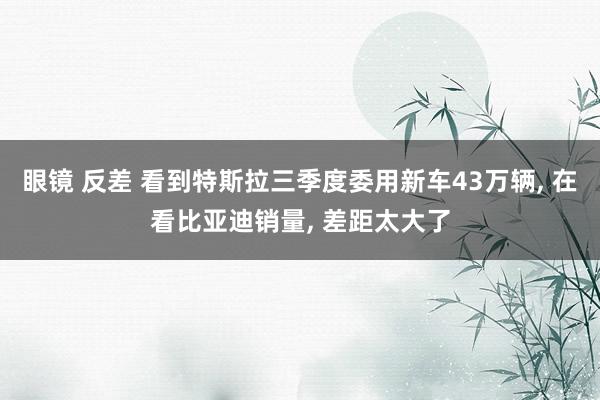 眼镜 反差 看到特斯拉三季度委用新车43万辆， 在看比亚迪销量， 差距太大了