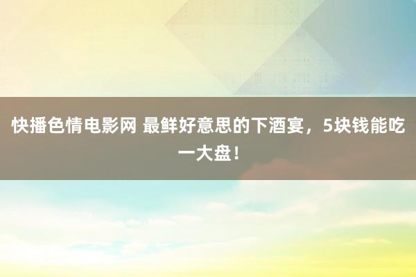 快播色情电影网 最鲜好意思的下酒宴，5块钱能吃一大盘！