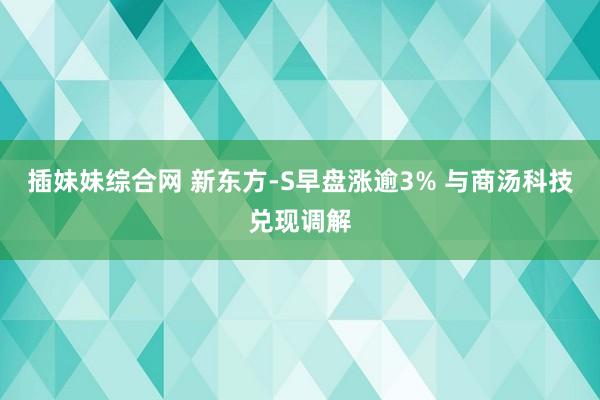 插妹妹综合网 新东方-S早盘涨逾3% 与商汤科技兑现调解