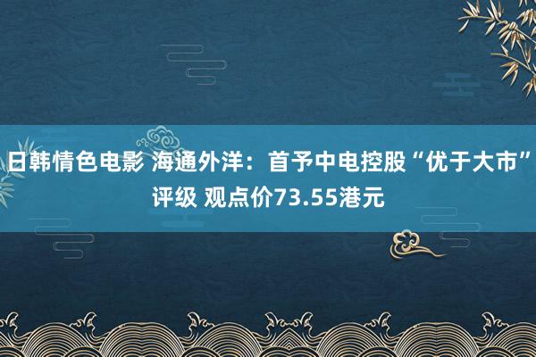 日韩情色电影 海通外洋：首予中电控股“优于大市”评级 观点价73.55港元