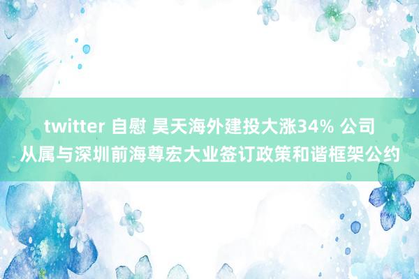 twitter 自慰 昊天海外建投大涨34% 公司从属与深圳前海尊宏大业签订政策和谐框架公约