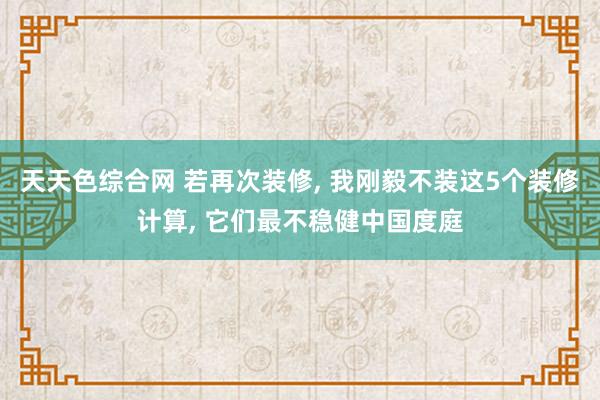 天天色综合网 若再次装修， 我刚毅不装这5个装修计算， 它们最不稳健中国度庭