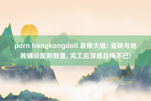 porn hongkongdoll 装修大错: 瓷砖与地砖铺设规则倒置， 完工后深感后悔不已!