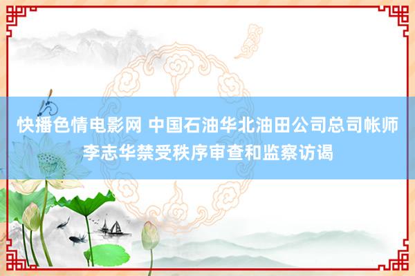 快播色情电影网 中国石油华北油田公司总司帐师李志华禁受秩序审查和监察访谒