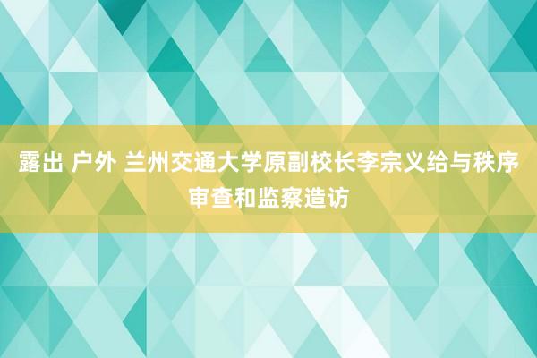 露出 户外 兰州交通大学原副校长李宗义给与秩序审查和监察造访