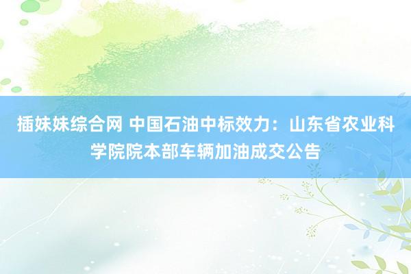 插妹妹综合网 中国石油中标效力：山东省农业科学院院本部车辆加油成交公告