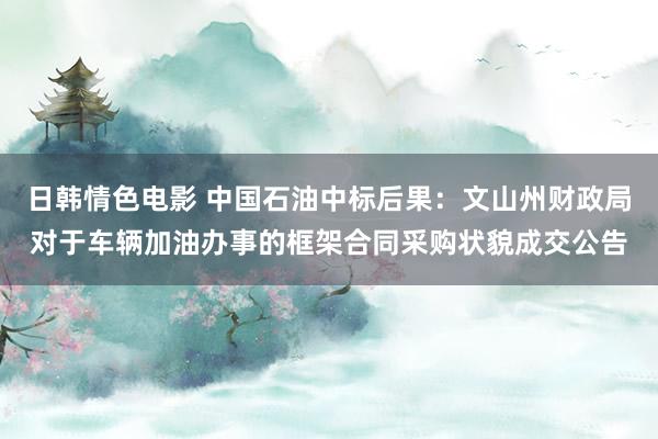 日韩情色电影 中国石油中标后果：文山州财政局对于车辆加油办事的框架合同采购状貌成交公告