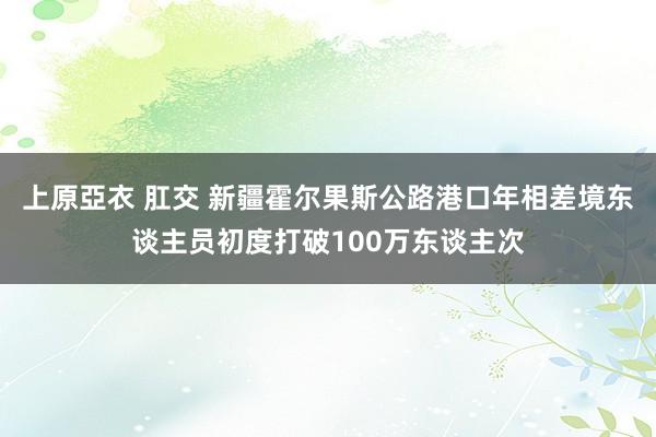 上原亞衣 肛交 新疆霍尔果斯公路港口年相差境东谈主员初度打破100万东谈主次