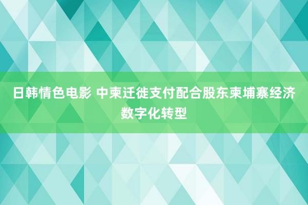 日韩情色电影 中柬迁徙支付配合股东柬埔寨经济数字化转型