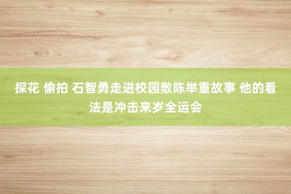 探花 偷拍 石智勇走进校园敷陈举重故事 他的看法是冲击来岁全运会