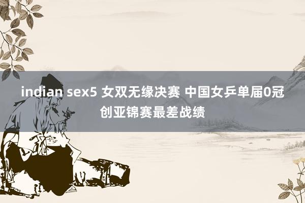 indian sex5 女双无缘决赛 中国女乒单届0冠创亚锦赛最差战绩