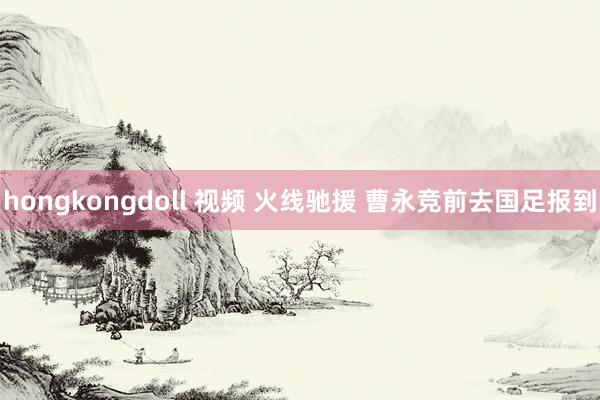 hongkongdoll 视频 火线驰援 曹永竞前去国足报到