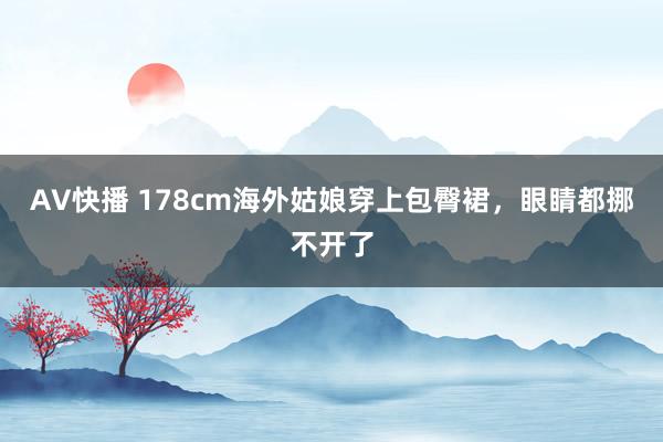 AV快播 178cm海外姑娘穿上包臀裙，眼睛都挪不开了