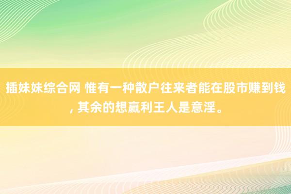 插妹妹综合网 惟有一种散户往来者能在股市赚到钱， 其余的想赢利王人是意淫。