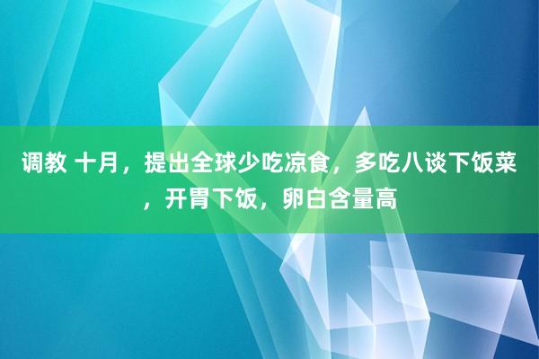 调教 十月，提出全球少吃凉食，多吃八谈下饭菜，开胃下饭，卵白含量高