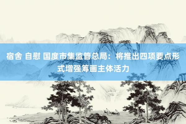 宿舍 自慰 国度市集监管总局：将推出四项要点形式增强筹画主体活力