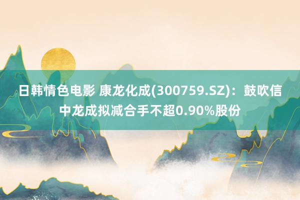 日韩情色电影 康龙化成(300759.SZ)：鼓吹信中龙成拟减合手不超0.90%股份