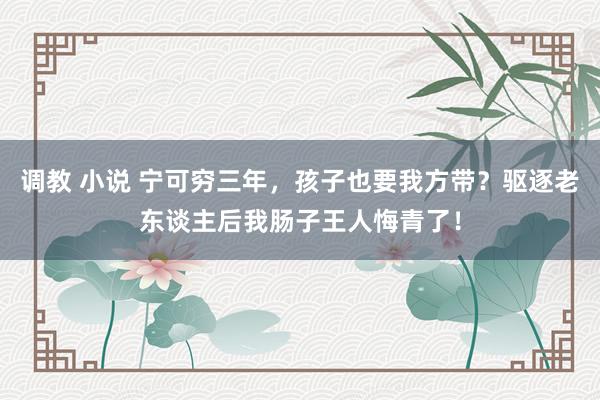 调教 小说 宁可穷三年，孩子也要我方带？驱逐老东谈主后我肠子王人悔青了！