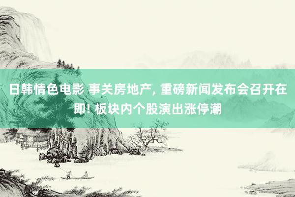 日韩情色电影 事关房地产， 重磅新闻发布会召开在即! 板块内个股演出涨停潮