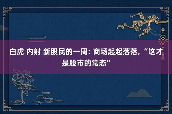 白虎 内射 新股民的一周: 商场起起落落， “这才是股市的常态”