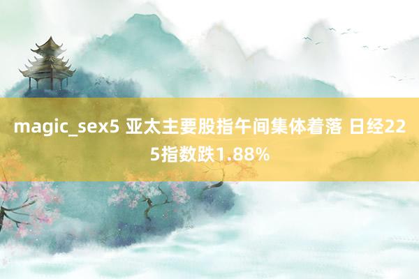 magic_sex5 亚太主要股指午间集体着落 日经225指数跌1.88%