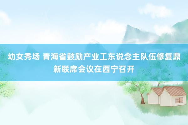 幼女秀场 青海省鼓励产业工东说念主队伍修复鼎新联席会议在西宁召开